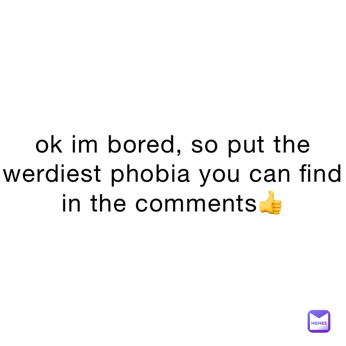 ok im bored, so put the  werdiest phobia you can find in the comments👍