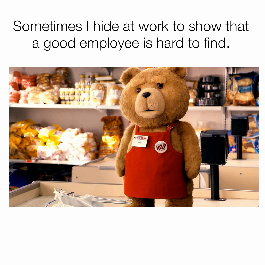 Sometimes I hide at work to show that a good employee is hard to find.