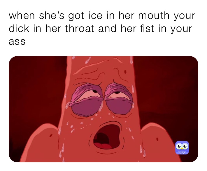 when she’s got ice in her mouth your dick in her throat and her fist in your ass 