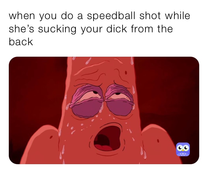 when you do a speedball shot while she’s sucking your dick from the back 