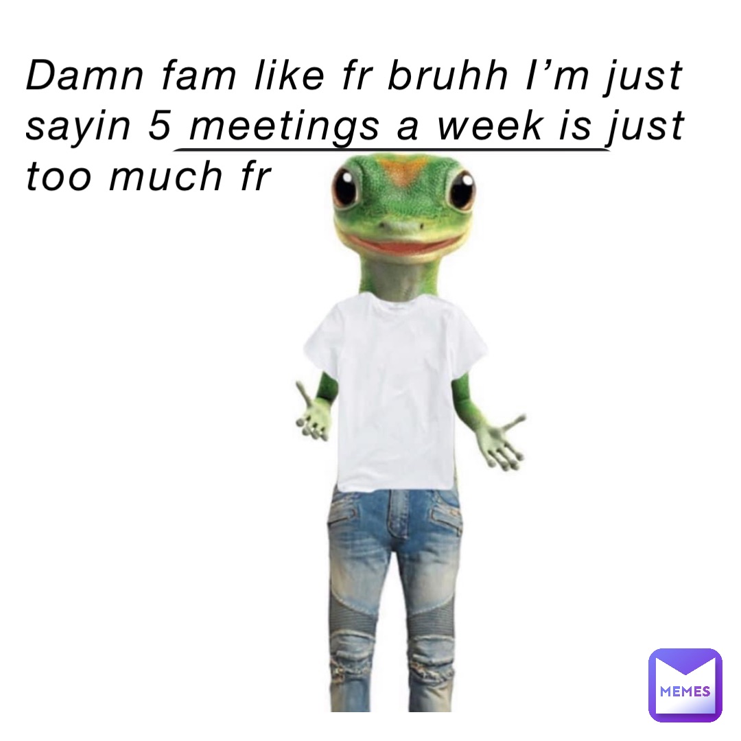 Damn fam like fr bruhh I’m just sayin 5 meetings a week is just too much fr