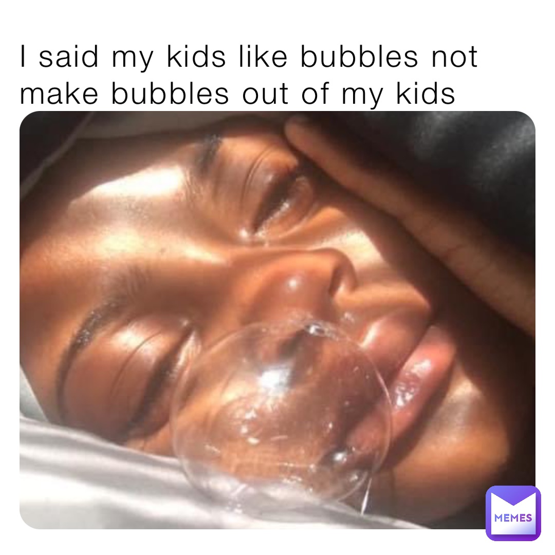 I said my kids like bubbles not make bubbles out of my kids