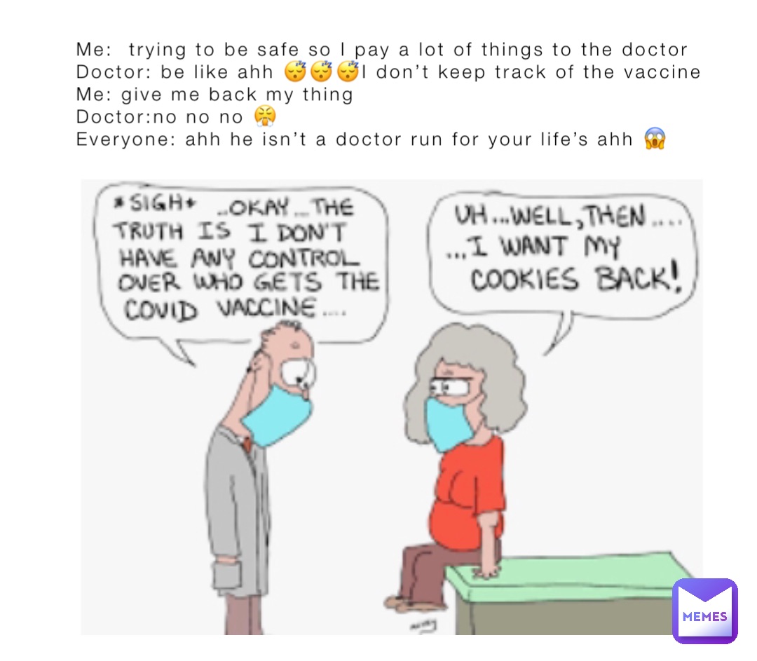 Me:  trying to be safe so I pay a lot of things to the doctor 
Doctor: be like ahh 😴😴😴I don’t keep track of the vaccine 
Me: give me back my thing 
Doctor:no no no 😤
Everyone: ahh he isn’t a doctor run for your life’s ahh 😱