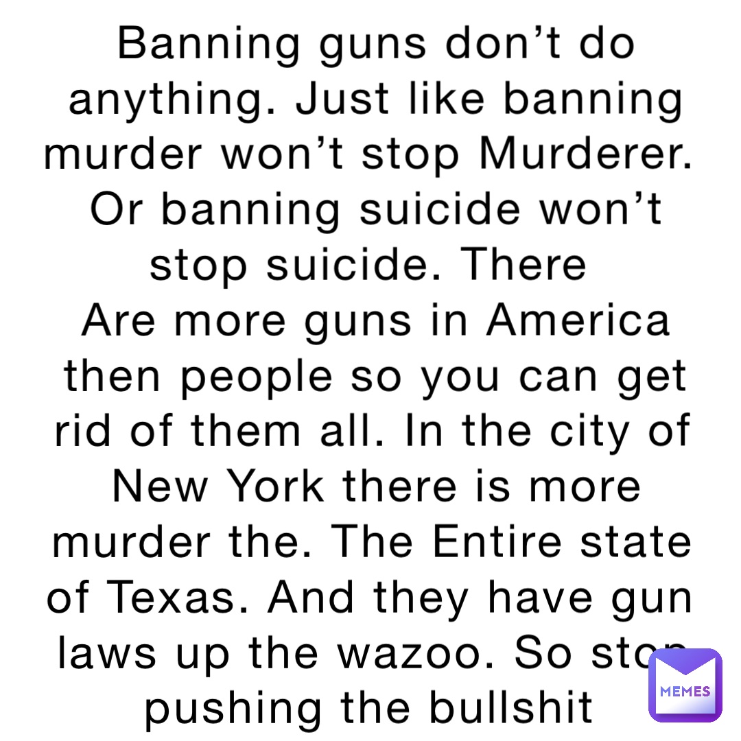 Banning guns don’t do anything. Just like banning murder won’t stop Murderer. Or banning suicide won’t stop suicide. There
Are more guns in America then people so you can get rid of them all. In the city of New York there is more murder the. The Entire state of Texas. And they have gun laws up the wazoo. So stop pushing the bullshit