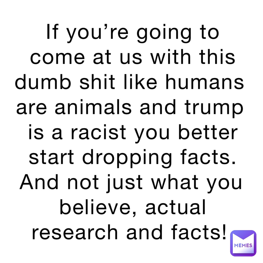 If you’re going to come at us with this dumb shit like humans are animals and trump is a racist you better start dropping facts. And not just what you believe, actual research and facts!