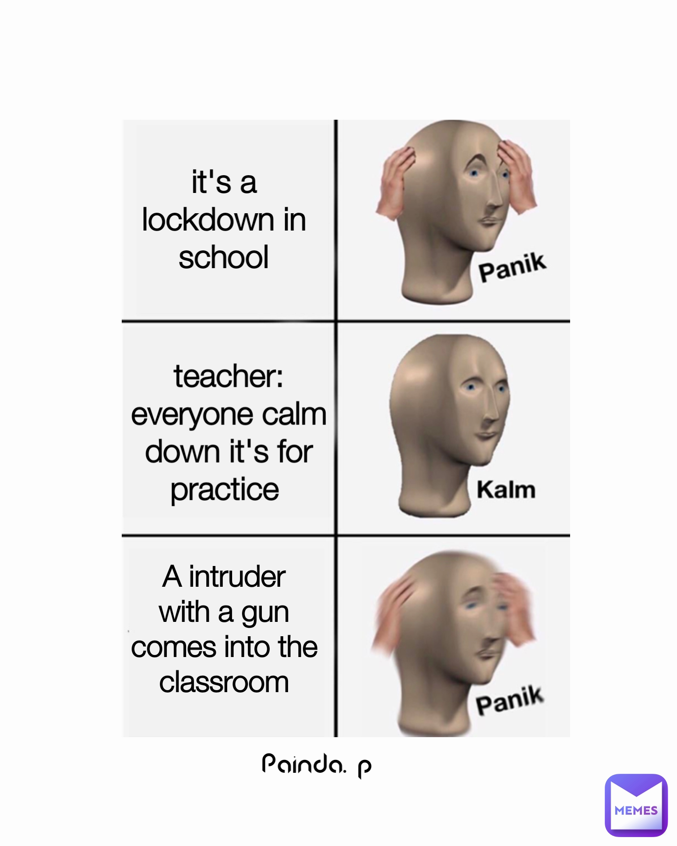 it's a lockdown in school A intruder with a gun comes into the classroom teacher: everyone calm down it's for practice  Painda. p