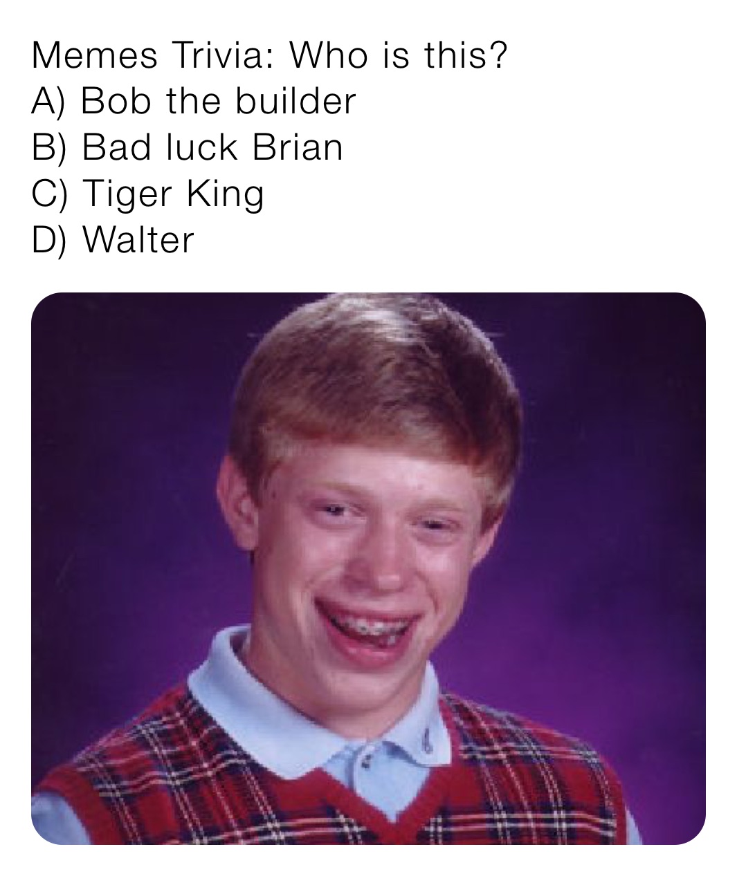 Memes Trivia: Who is this?
A) Bob the builder
B) Bad luck Brian
C) Tiger King
D) Walter