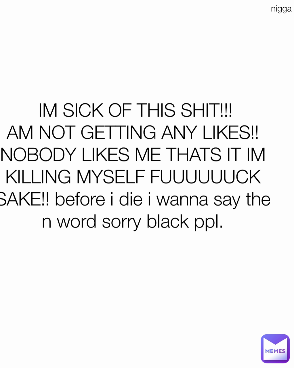 nigga  IM SICK OF THIS SHIT!!!
AM NOT GETTING ANY LIKES!!NOBODY LIKES ME THATS IT IM KILLING MYSELF FUUUUUUCK SAKE!! before i die i wanna say the n word sorry black ppl.


