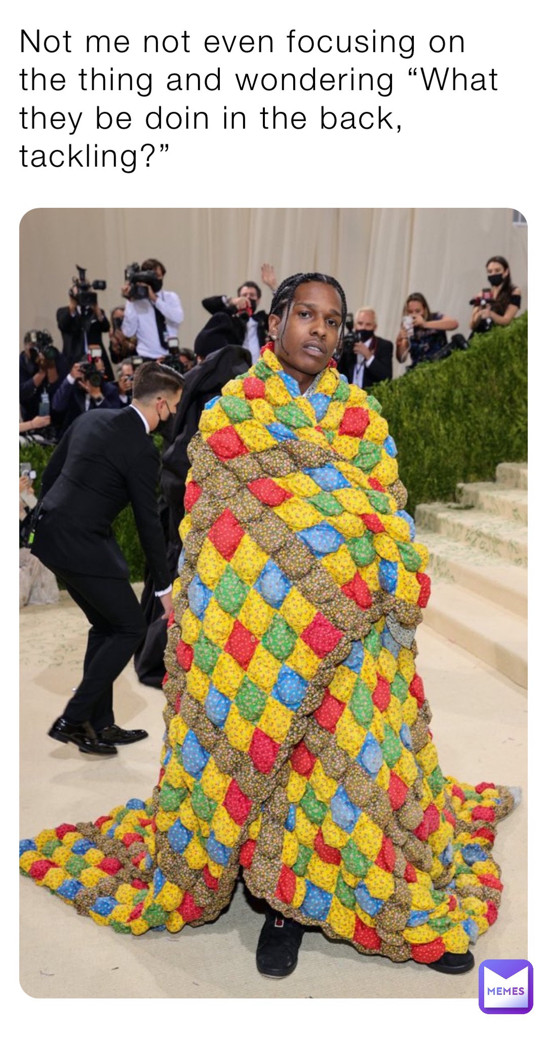 Not me not even focusing on the thing and wondering “What they be doin in the back, tackling?”