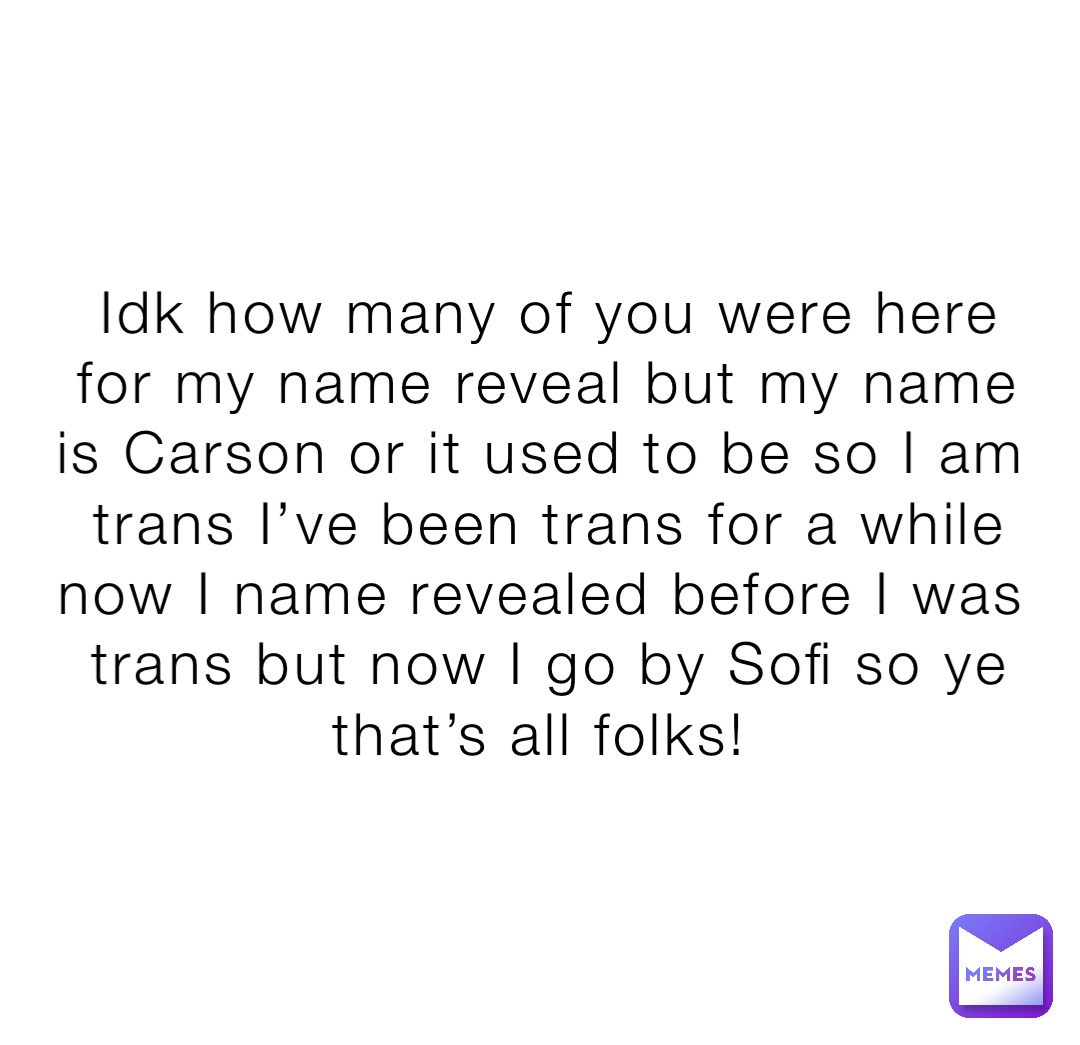Idk how many of you were here for my name reveal but my name is Carson or it used to be so I am trans I’ve been trans for a while now I name revealed before I was trans but now I go by Sofi so ye that’s all folks!
