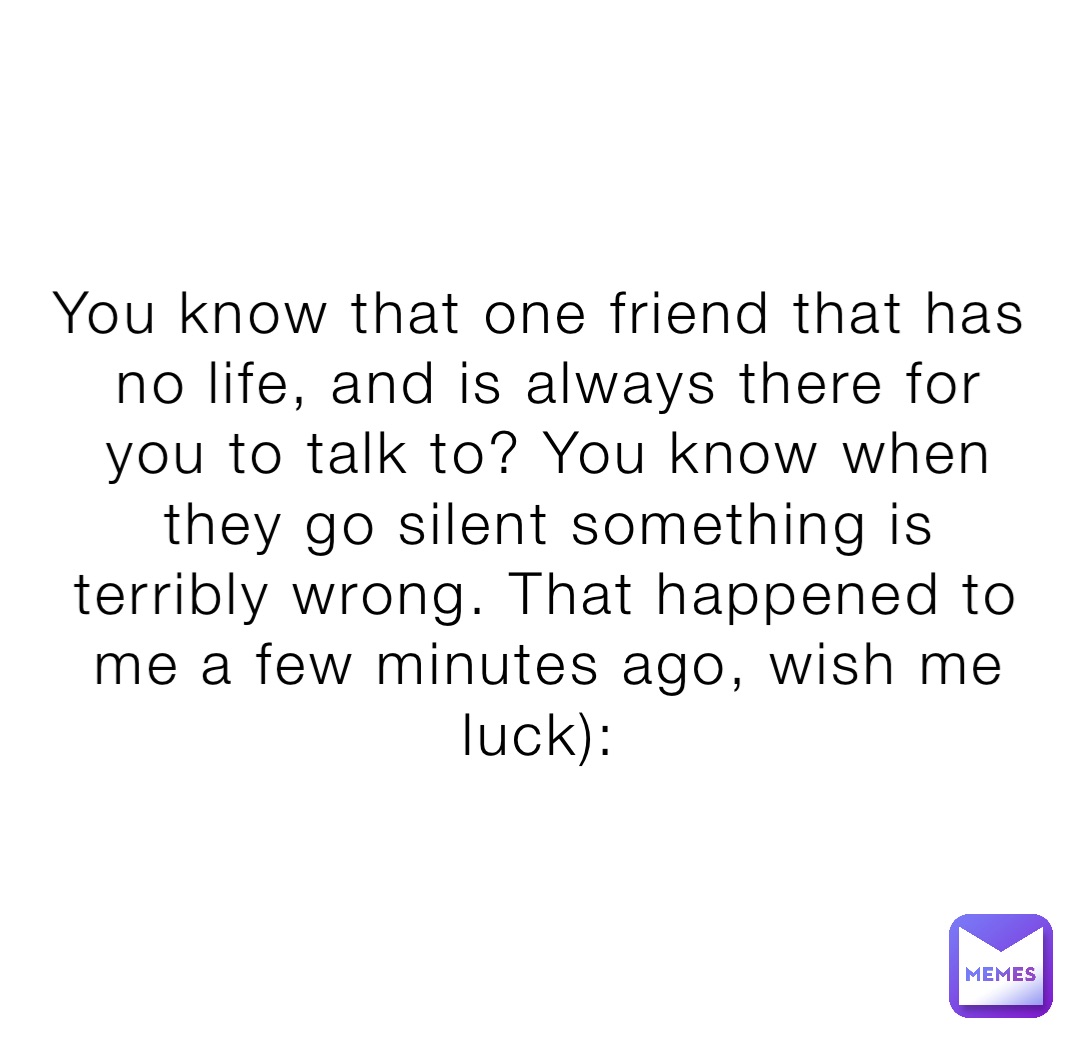 You know that one friend that has no life, and is always there for you to talk to? You know when they go silent something is terribly wrong. That happened to me a few minutes ago, wish me luck):