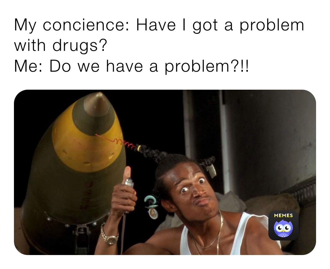 My concience: Have I got a problem with drugs?
Me: Do we have a problem?!!