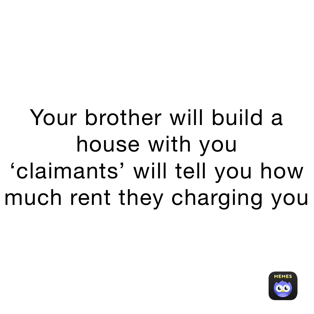 Your brother will build a house with you
‘claimants’ will tell you how much rent they charging you 