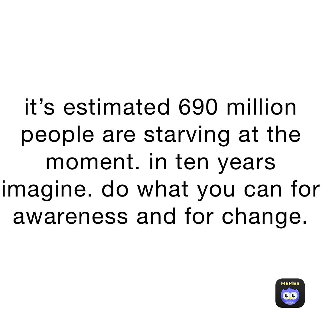 it’s estimated 690 million people are starving at the moment. in ten years imagine. do what you can for awareness and for change. 