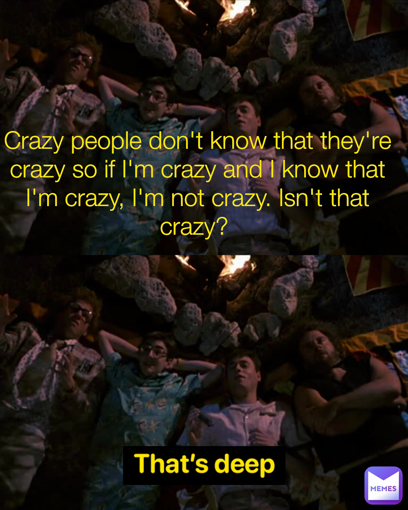 Crazy people don't know that they're crazy so if I'm crazy and I know that I'm crazy, I'm not crazy. Isn't that crazy? 