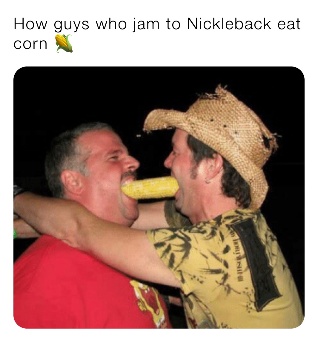 How guys who jam to Nickleback eat corn 🌽 