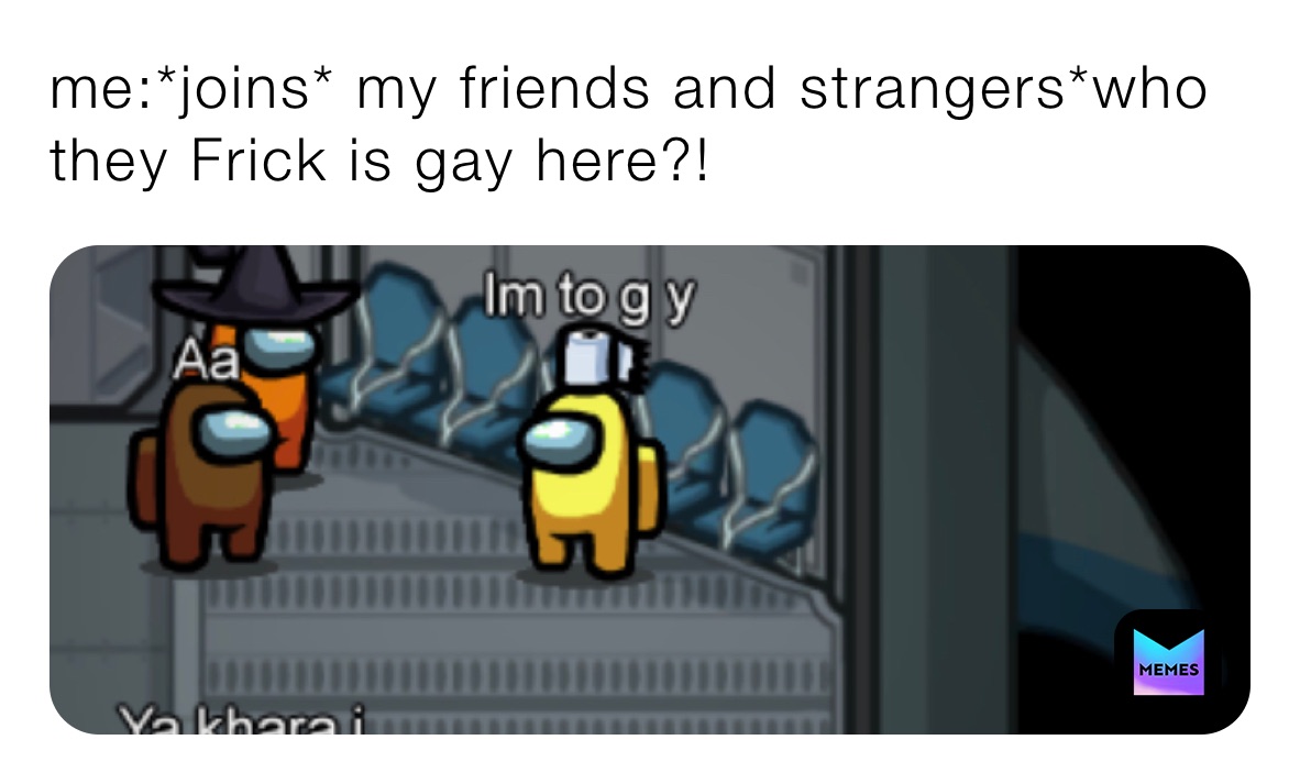 me:*joins* my friends and strangers*who they Frick is gay here?!