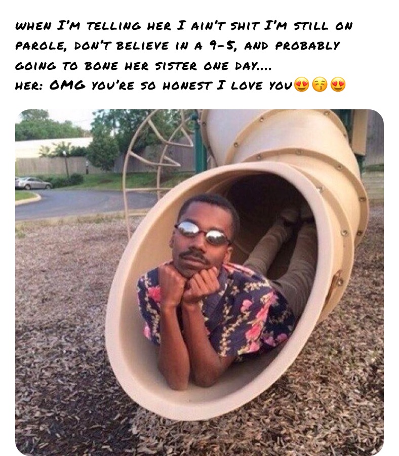 when I’m telling her I ain’t shit I’m still on parole, don’t believe in a 9-5, and probably going to bone her sister one day....
her: OMG you’re so honest I love you😍😚😍