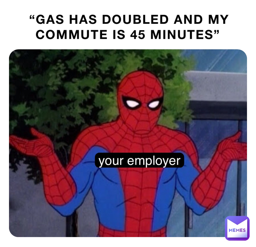 “GAS HAS DOUBLED AND MY COMMUTE IS 45 MINUTES” your employer
