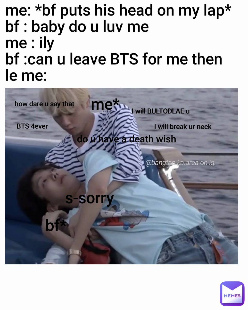 s-sorry  @bangtan.ka.area on ig. me* bf* BTS 4ever do u have a death wish how dare u say that I will break ur neck I will BULTODLAE u me: *bf puts his head on my lap*
bf : baby do u luv me 
me : ily
bf :can u leave BTS for me then 
le me:                                   