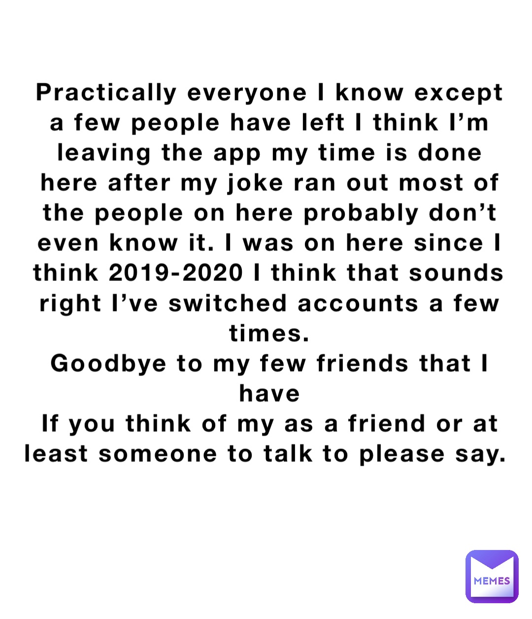 Practically everyone I know except a few people have left I think I’m leaving the app my time is done here after my joke ran out most of the people on here probably don’t even know it. I was on here since I think 2019-2020 I think that sounds right I’ve switched accounts a few times. 
Goodbye to my few friends that I have 
If you think of my as a friend or at least someone to talk to please say.