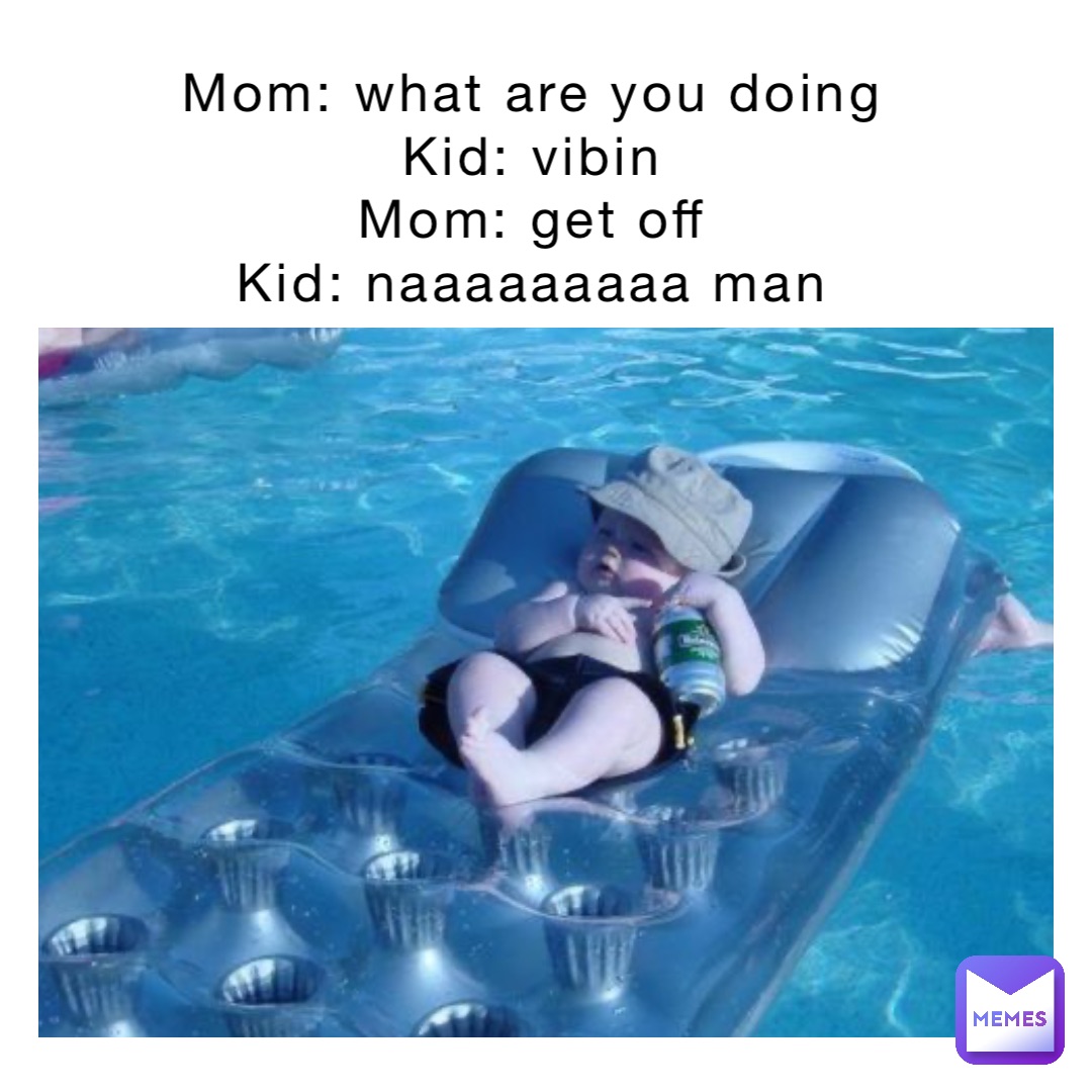 Mom: what are you doing
Kid: vibin
Mom: get off
Kid: naaaaaaaaa man