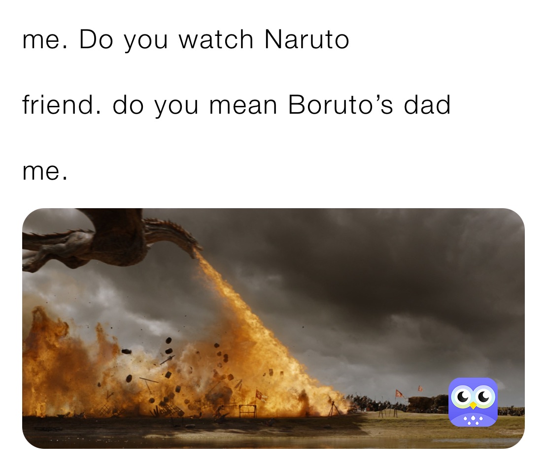 me. Do you watch Naruto

friend. do you mean Boruto’s dad 

me.