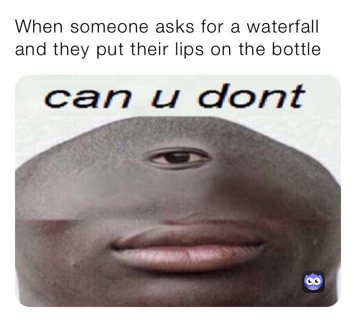 When someone asks for a waterfall and they put their lips on the bottle