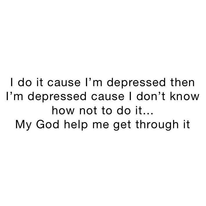 I do it cause I’m depressed then I’m depressed cause I don’t know how not to do it...
My God help me get through it