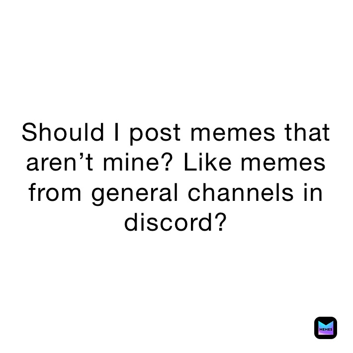 Should I post memes that aren’t mine? Like memes from general channels in discord?