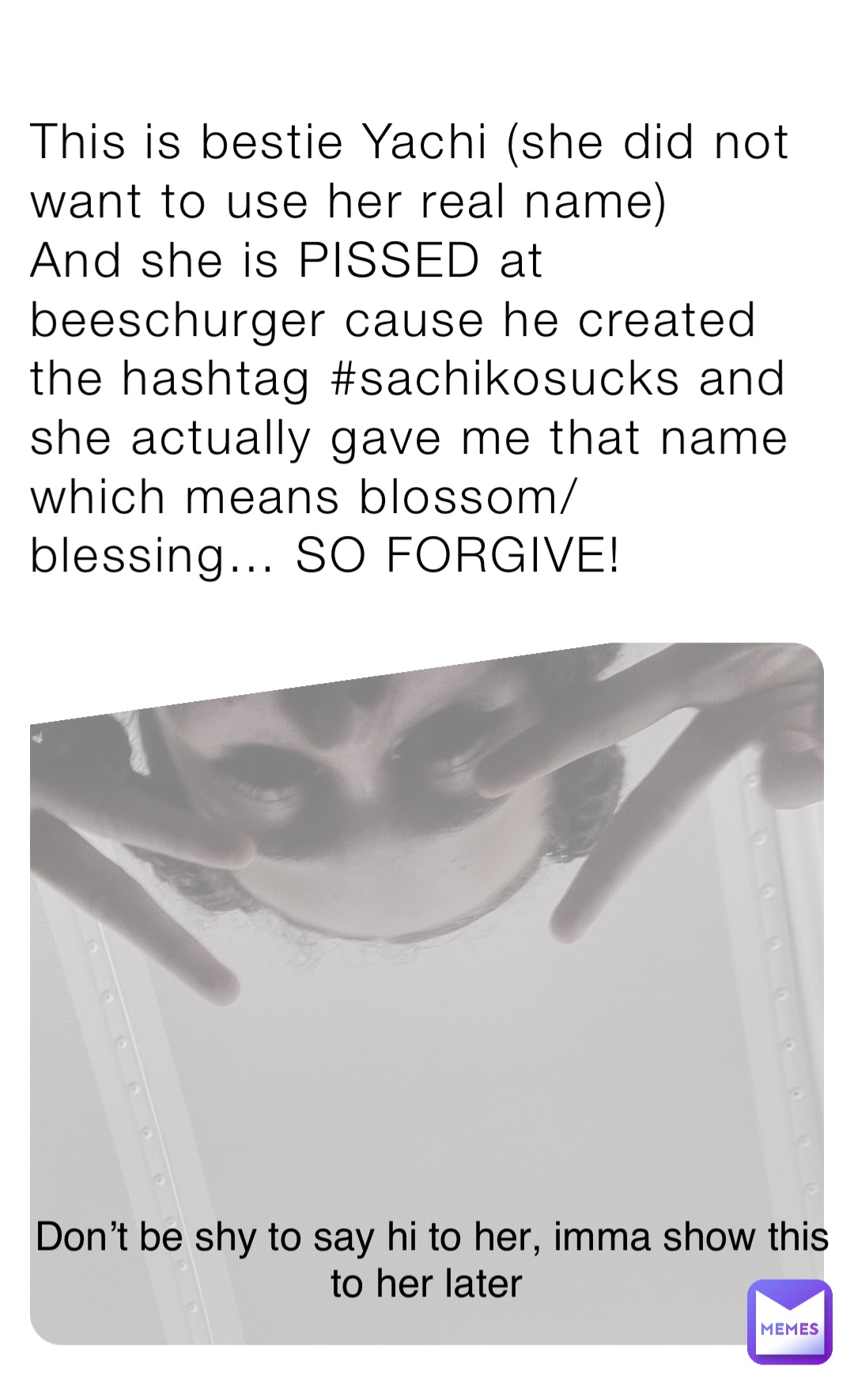 This is bestie Yachi (she did not want to use her real name)
And she is PISSED at beeschurger cause he created the hashtag #sachikosucks and she actually gave me that name which means blossom/blessing… SO FORGIVE! Don’t be shy to say hi to her, imma show this to her later