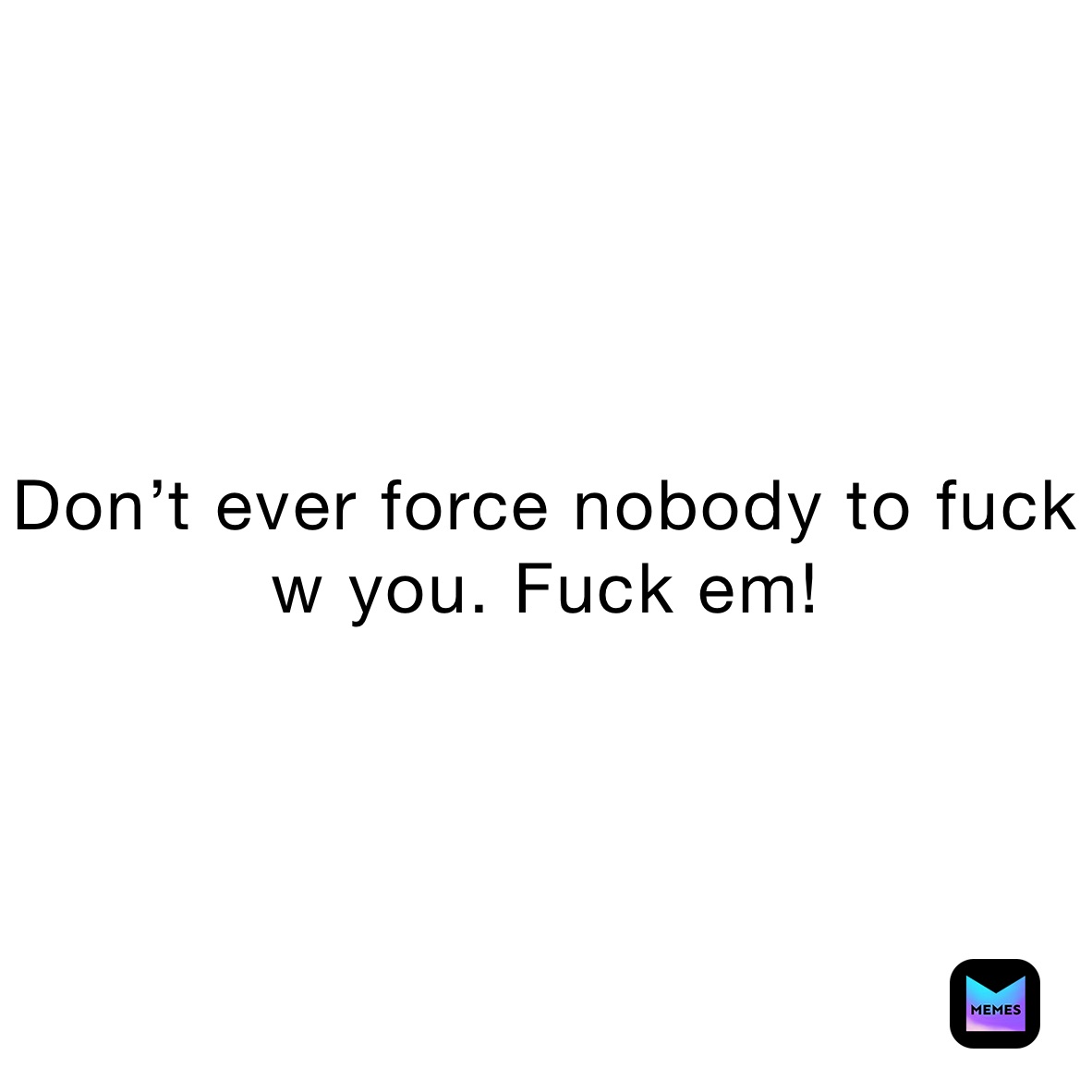 Don’t ever force nobody to fuck w you. Fuck em!