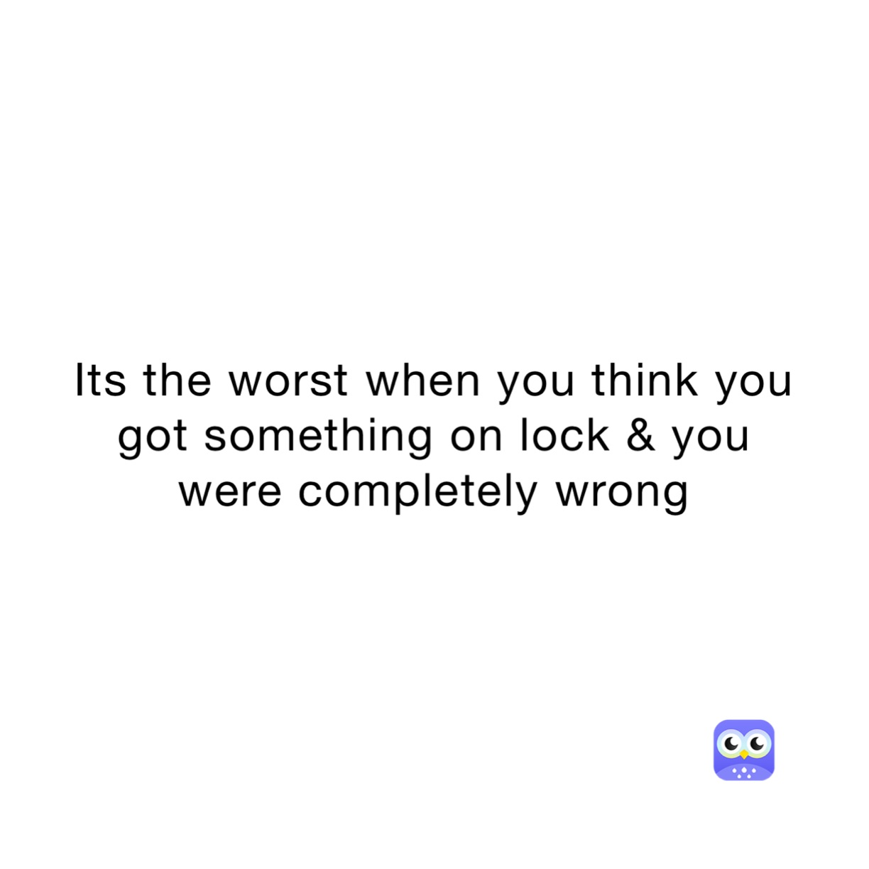 Its the worst when you think you got something on lock & you were completely wrong 