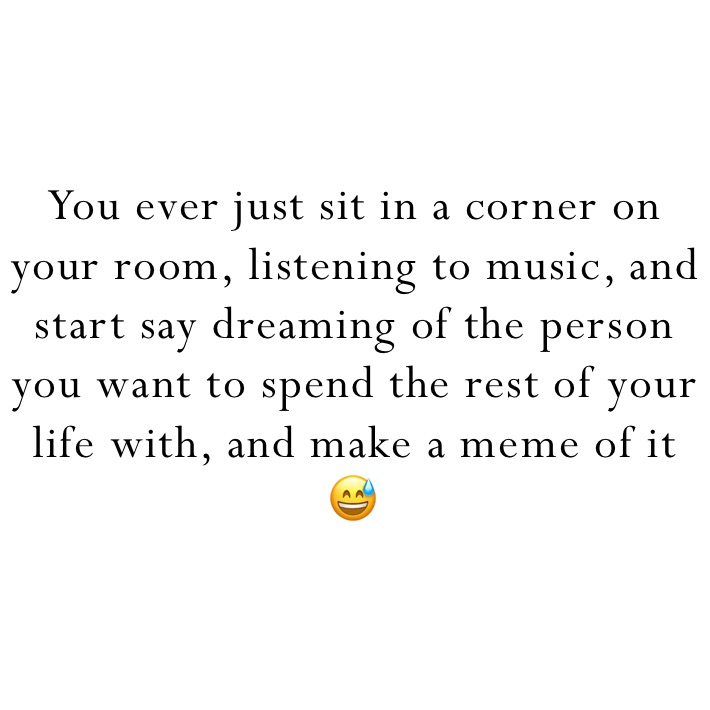 You ever just sit in a corner on your room, listening to music, and start say dreaming of the person you want to spend the rest of your life with, and make a meme of it 😅