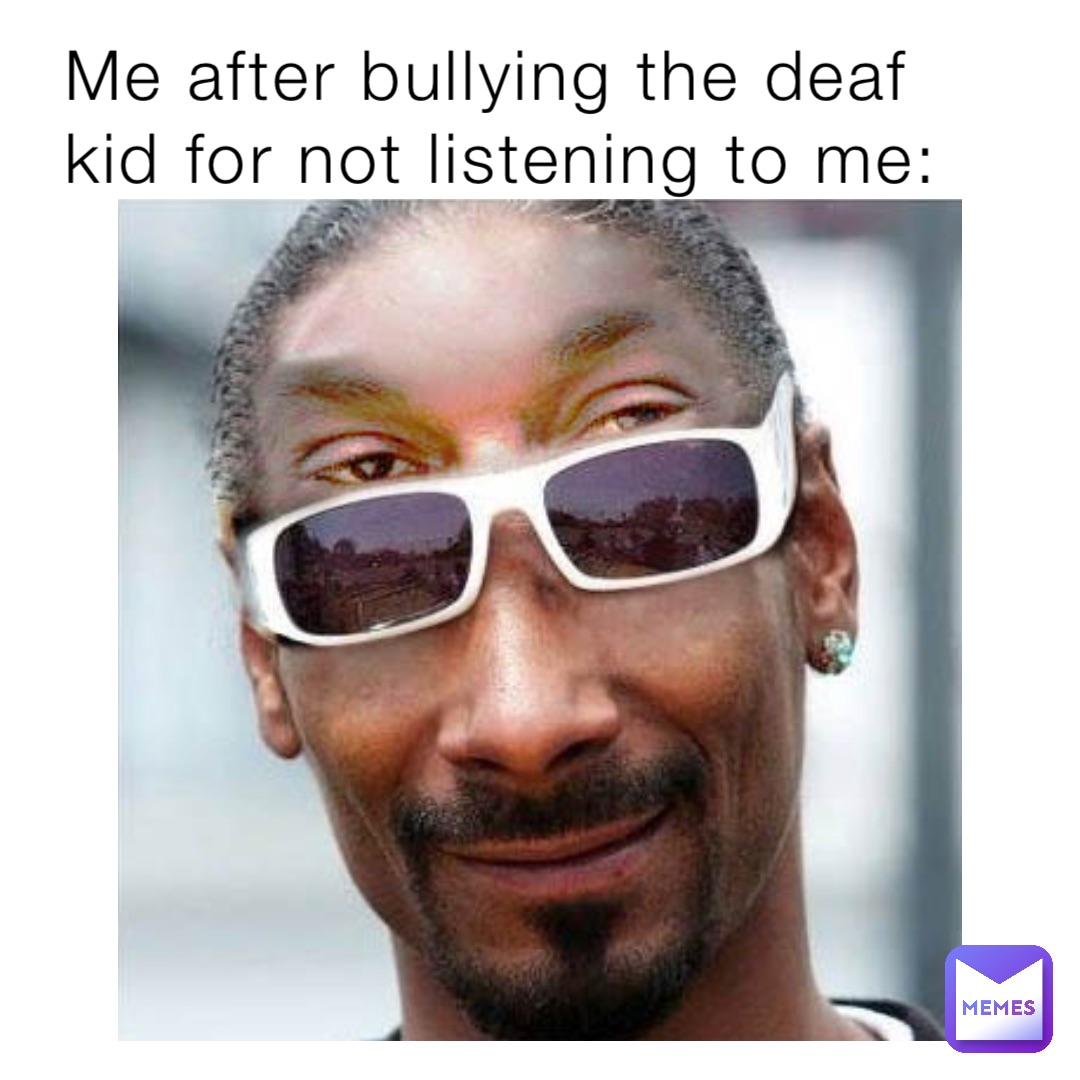 Me after bullying the deaf kid for not listening to me: