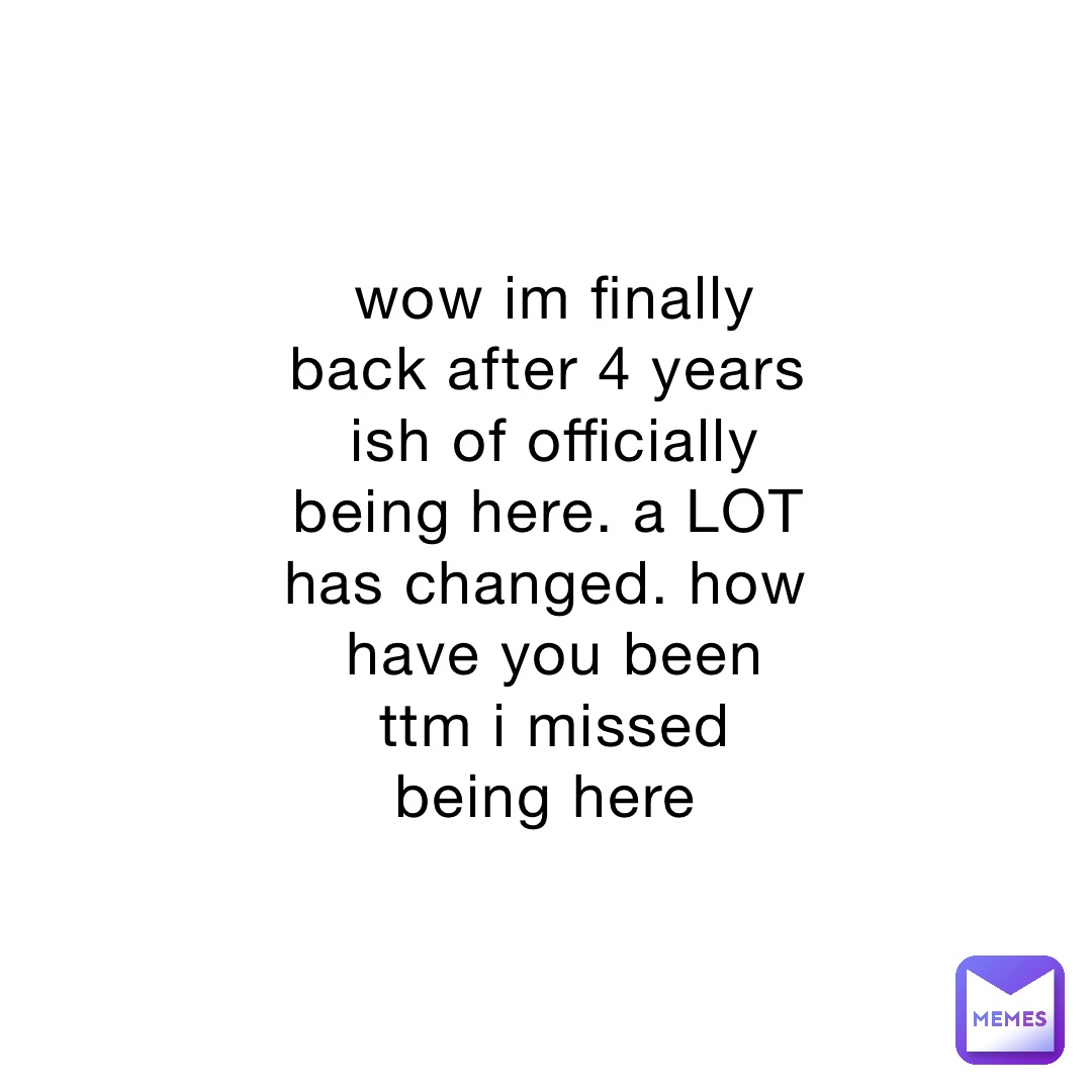 wow im finally back after 4 years ish of officially being here. a LOT has changed. how have you been ttm i missed being here