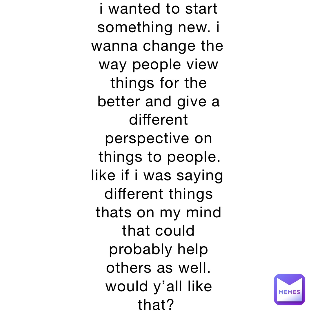 i wanted to start something new. i wanna change the way people view things for the better and give a different perspective on things to people.  like if i was saying different things thats on my mind that could probably help others as well. would y’all like that?