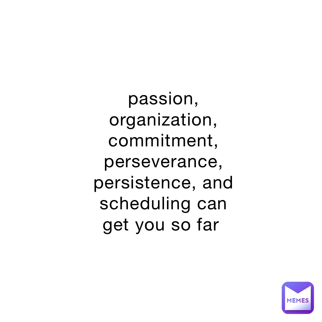 passion, organization, commitment, perseverance, persistence, and scheduling can get you so far