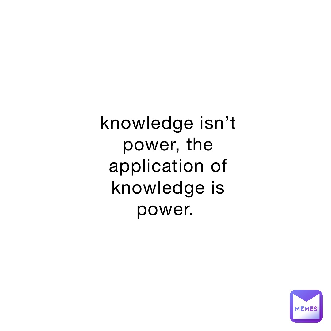 knowledge isn’t power, the application of knowledge is power.