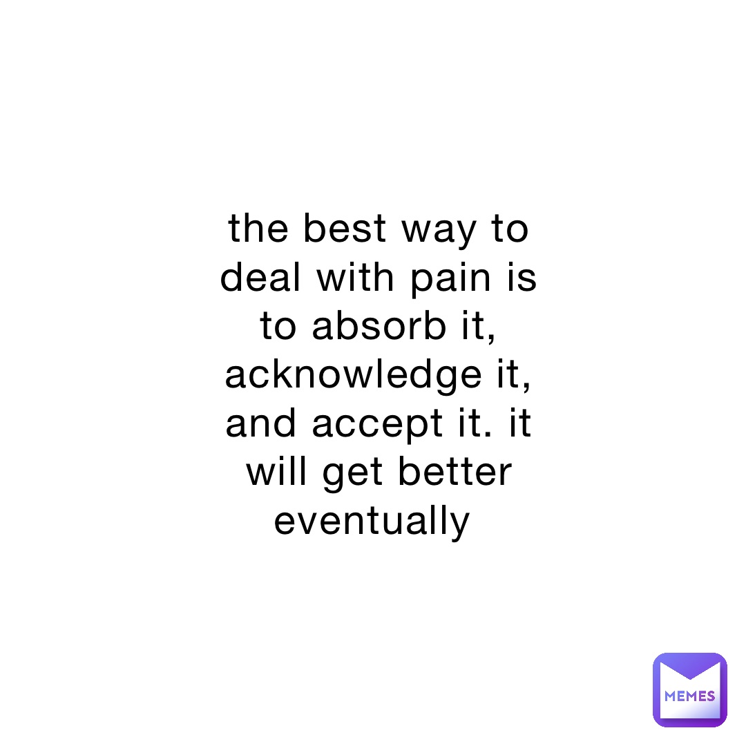 the best way to deal with pain is to absorb it, acknowledge it, and accept it. it will get better eventually