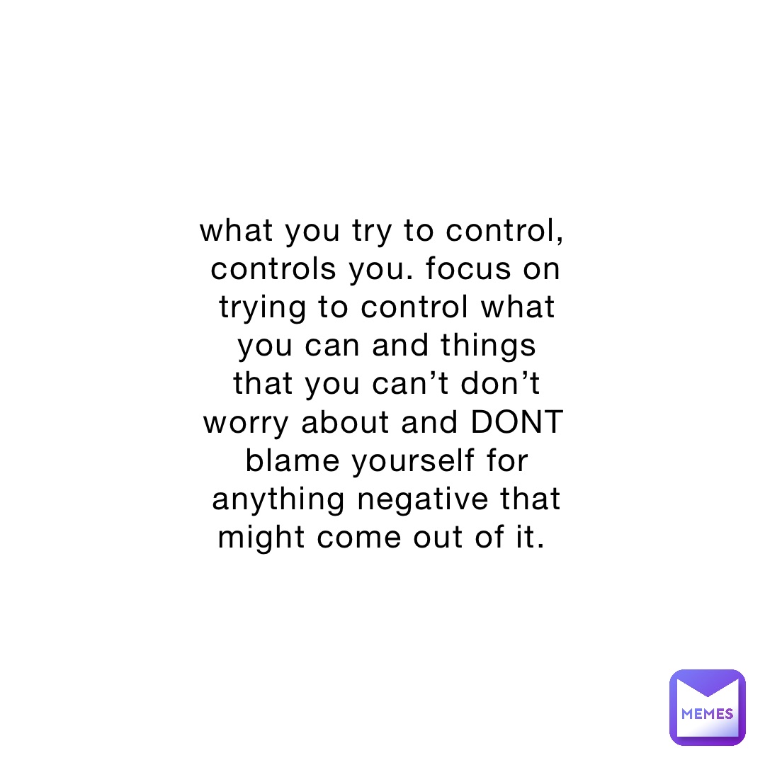 what you try to control, controls you. focus on trying to control what you can and things that you can’t don’t worry about and DONT blame yourself for anything negative that might come out of it.