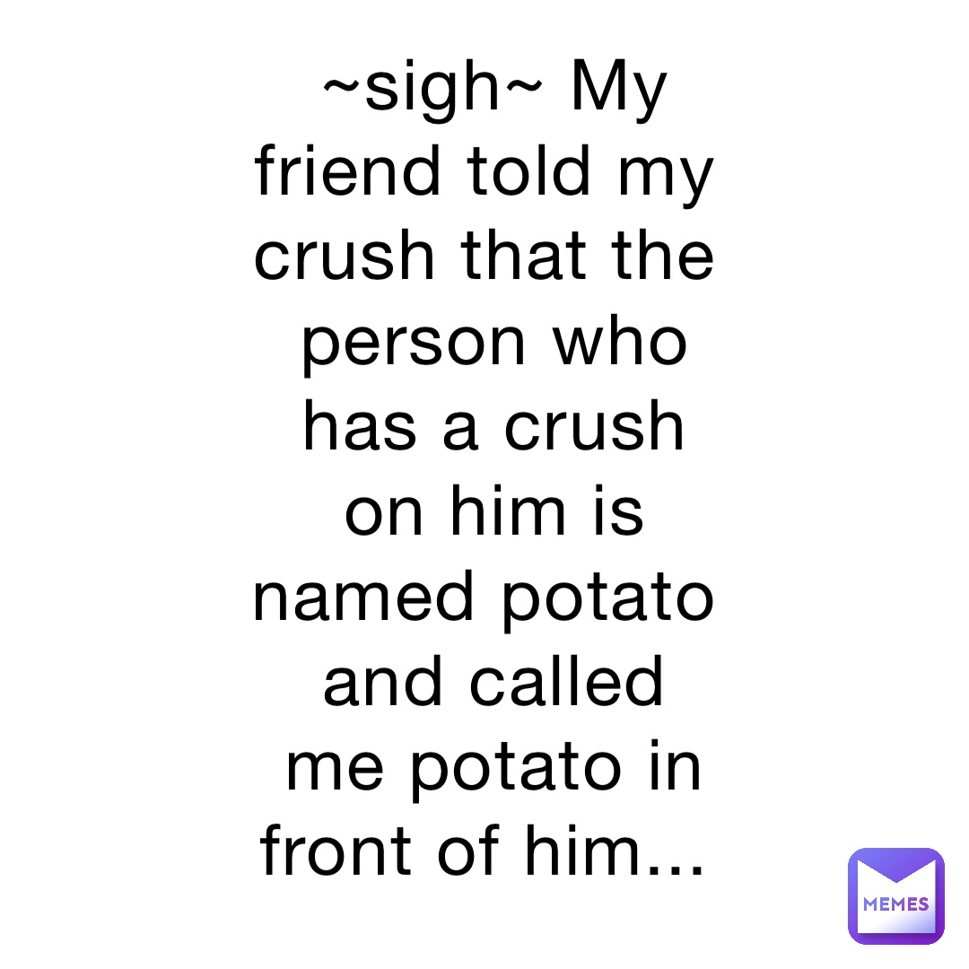 ~sigh~ My friend told my crush that the person who has a crush on him is named potato and called me potato in front of him...