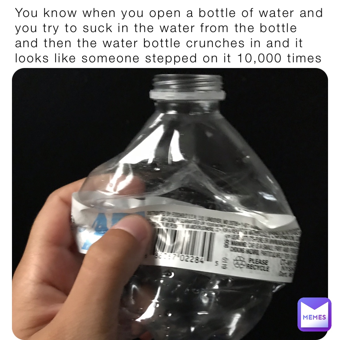 You know when you open a bottle of water and you try to suck in the water from the bottle and then the water bottle crunches in and it looks like someone stepped on it 10,000 times