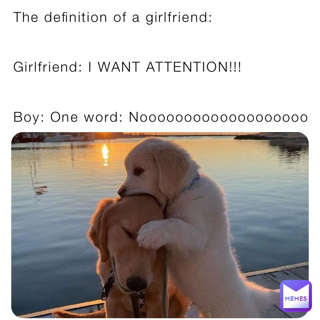 The definition of a girlfriend:


Girlfriend: I WANT ATTENTION!!!


Boy: One word: Nooooooooooooooooooo