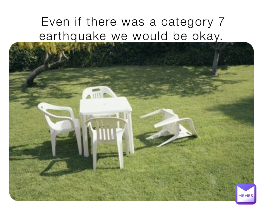 Even if there was a category 7 earthquake we would be okay.