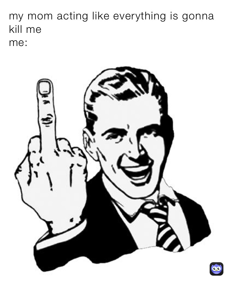 my mom acting like everything is gonna kill me 
me: