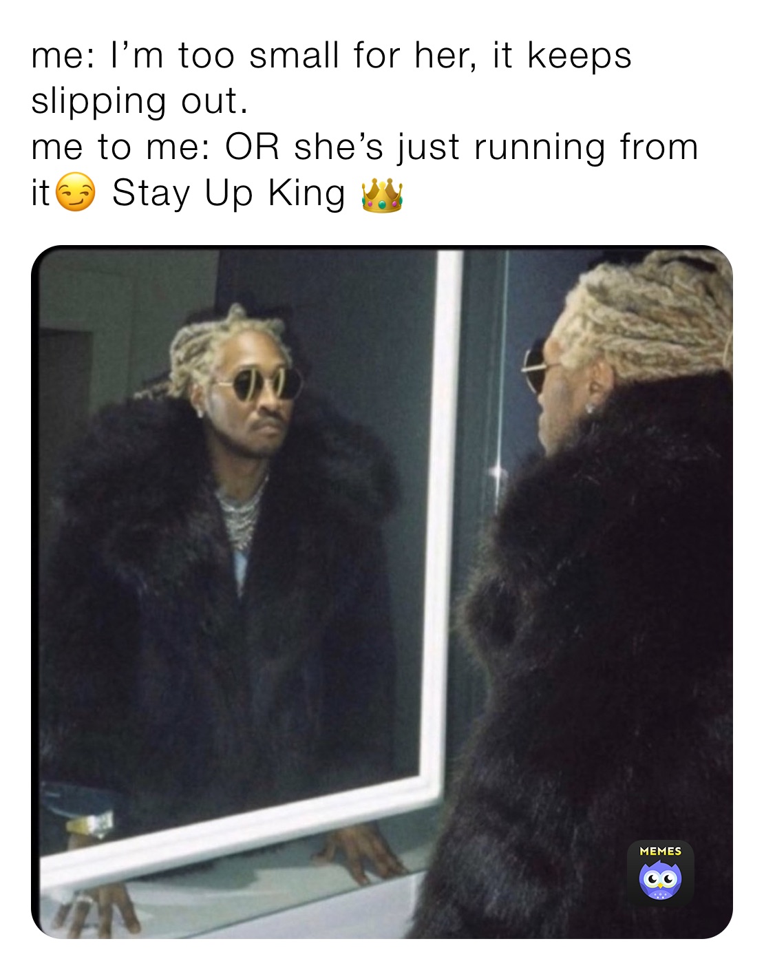 me: I’m too small for her, it keeps slipping out.
me to me: OR she’s just running from it😏 Stay Up King 👑 