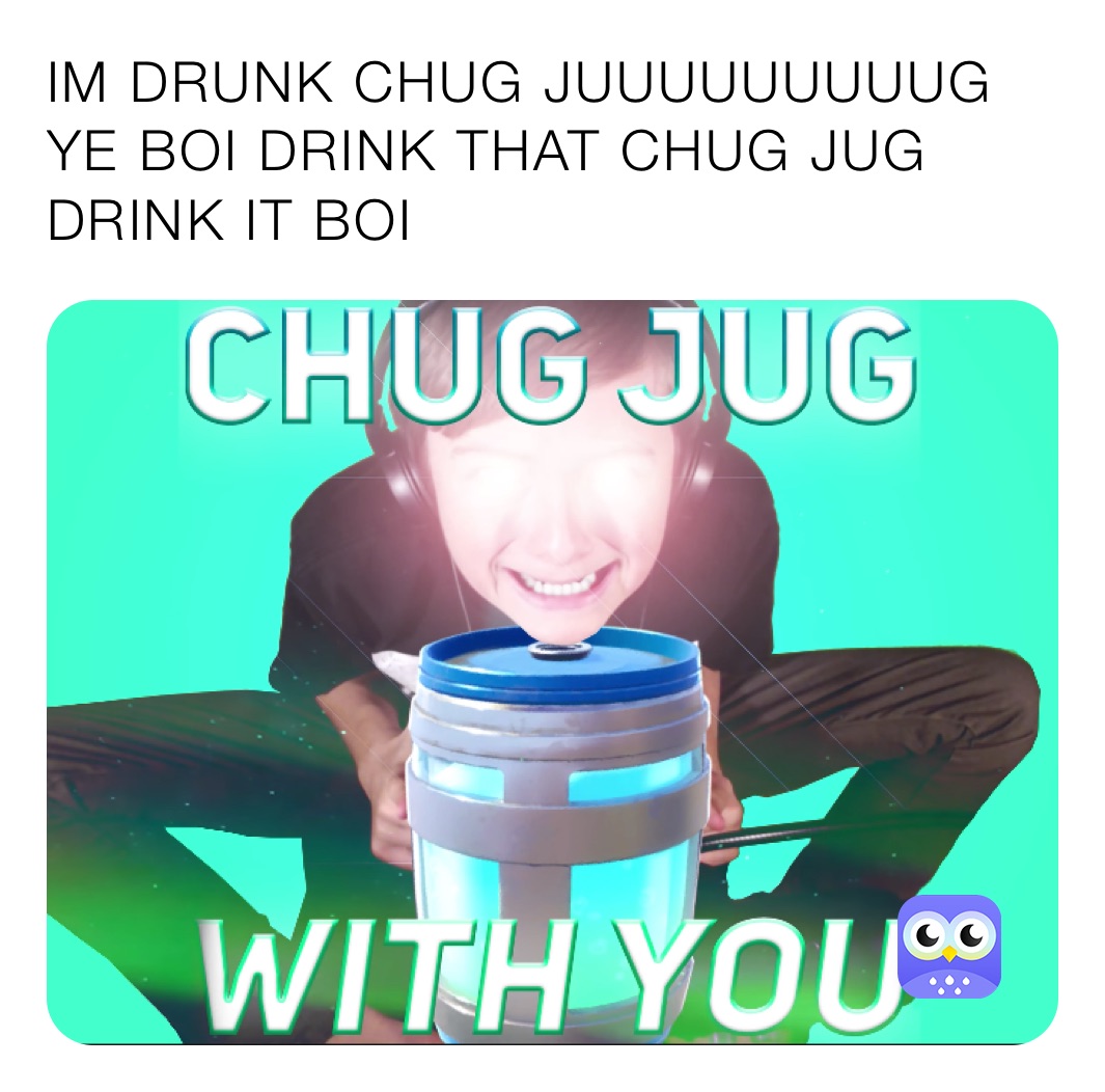 IM DRUNK CHUG JUUUUUUUUUG YE BOI DRINK THAT CHUG JUG DRINK IT BOI