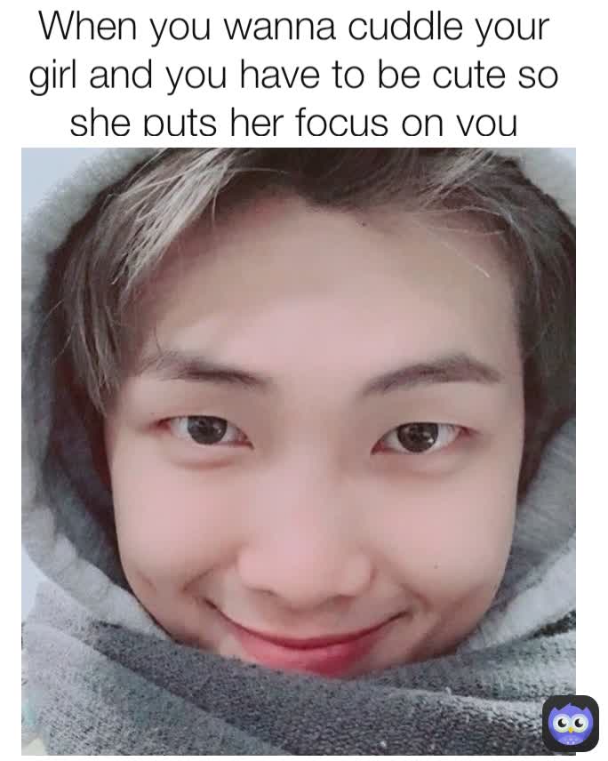 When you wanna cuddle your girl and you have to be cute so she puts her focus on you