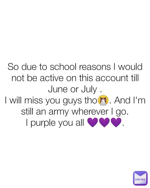 So due to school reasons I would not be active on this account till June or July .
I will miss you guys tho🤧. And I'm still an army wherever I go.
I purple you all 💜💜💜.